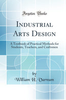 Industrial Arts Design: A Textbook of Practical Methods for Students, Teachers, and Craftsmen (Classic Reprint)