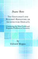 The Gentleman''s and Builder''s Repository, or Architecture Display''d: Containing the Most Useful and Requisite Problems in Geometry (Classic Reprint)