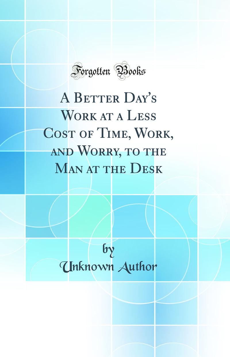 A Better Day''s Work at a Less Cost of Time, Work, and Worry, to the Man at the Desk (Classic Reprint)