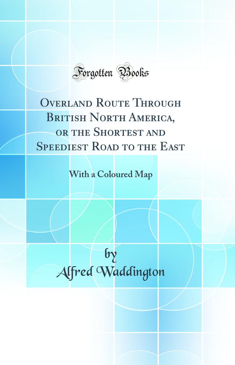 Overland Route Through British North America, or the Shortest and Speediest Road to the East: With a Coloured Map (Classic Reprint)