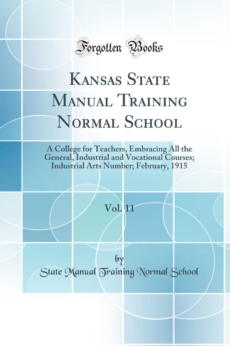 Kansas State Manual Training Normal School, Vol. 11: A College for Teachers, Embracing All the General, Industrial and Vocational Courses; Industrial Arts Number; February, 1915 (Classic Reprint)