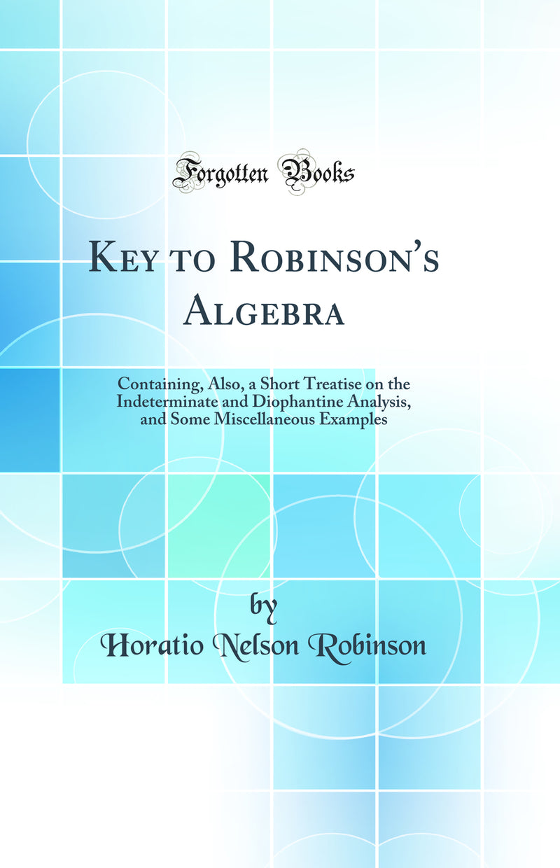 Key to Robinson''s Algebra: Containing, Also, a Short Treatise on the Indeterminate and Diophantine Analysis, and Some Miscellaneous Examples (Classic Reprint)