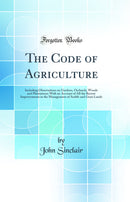 The Code of Agriculture: Including Observations on Gardens, Orchards, Woods and Plantations; With an Account of All the Recent Improvements in the Management of Arable and Grass Lands (Classic Reprint)
