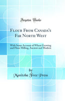 Flour From Canada''s Far North West: With Some Account of Wheat Growing and Flour Milling, Ancient and Modern (Classic Reprint)