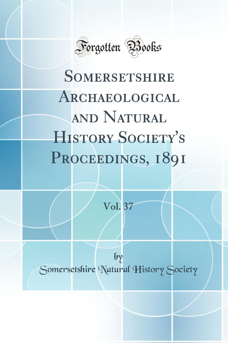 Somersetshire Archaeological and Natural History Society''s Proceedings, 1891, Vol. 37 (Classic Reprint)