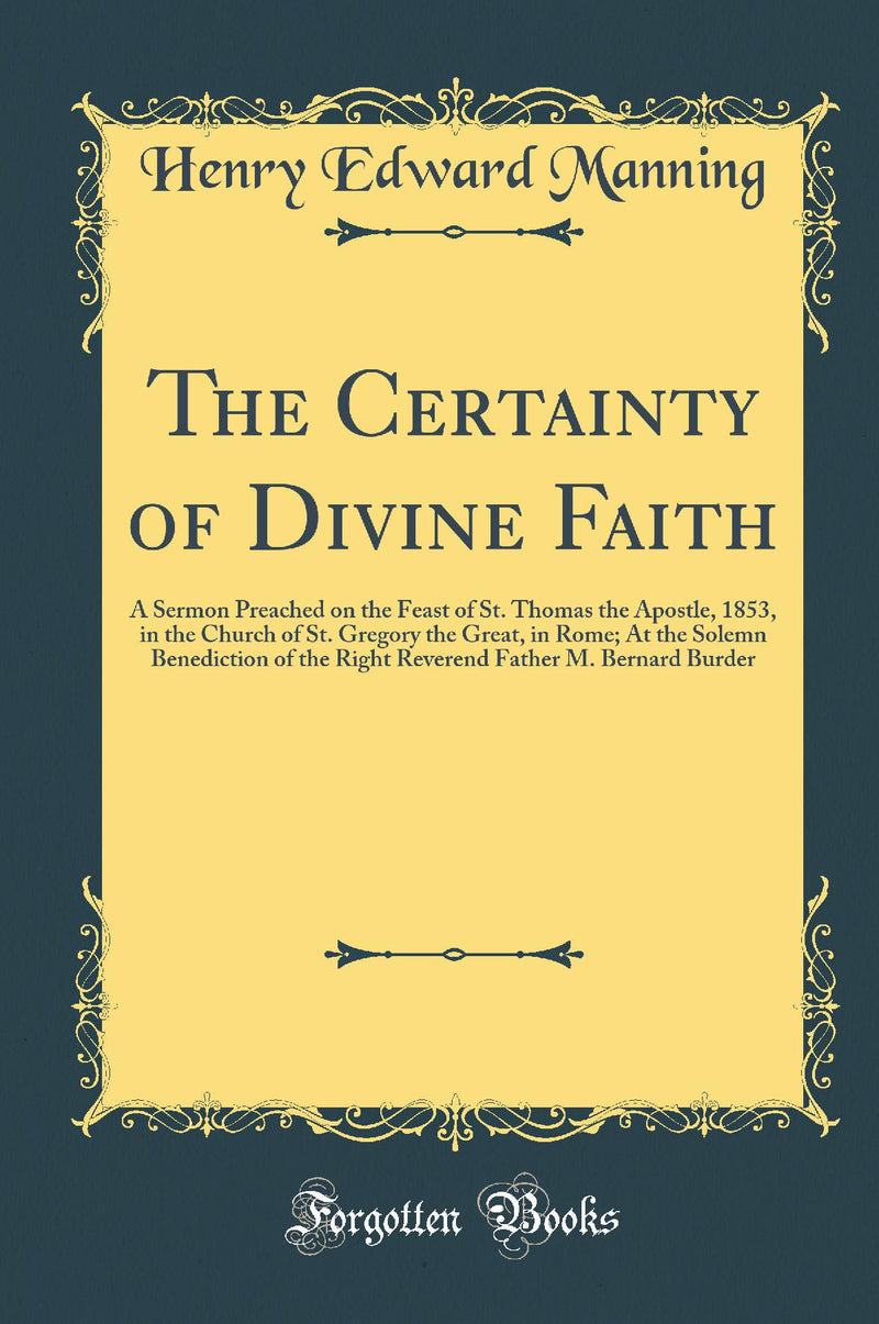 The Certainty of Divine Faith: A Sermon Preached on the Feast of St. Thomas the Apostle, 1853, in the Church of St. Gregory the Great, in Rome; At the Solemn Benediction of the Right Reverend Father M. Bernard Burder (Classic Reprint)