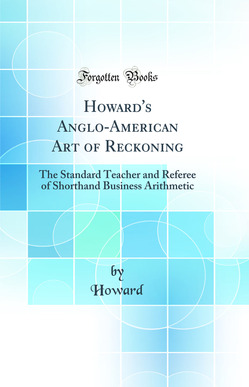Howard''s Anglo-American Art of Reckoning: The Standard Teacher and Referee of Shorthand Business Arithmetic (Classic Reprint)