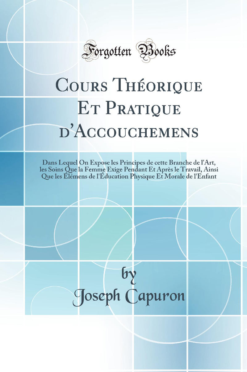 Cours Théorique Et Pratique d''Accouchemens: Dans Lequel On Expose les Principes de cette Branche de l''Art, les Soins Que la Femme Exige Pendant Et Après le Travail, Ainsi Que les Élémens de l''Éducation Physique Et Morale de l''Enfant
