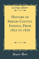 History of Shelby County, Indiana, From 1822 to 1876 (Classic Reprint)