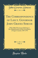 The Correspondence of Lieut. Governor John Graves Simcoe, Vol. 1: With Allied Documents Relating to His Administration of the Government of Upper Canada; 1789-1793 (Classic Reprint)