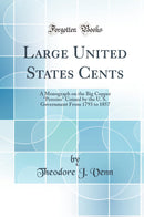 "Large United States Cents: A Monograph on the Big Copper "Pennies" Coined by the U. S. Government From 1793 to 1857 (Classic Reprint)"