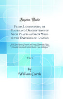 Flora Londinensis, or Plates and Descriptions of Such Plants as Grow Wild in the Environs of London, Vol. 1: With Their Places of Growth, and Times of Flowering, Their Several Names According to Linnaeus and Other Authors, With a Particular Description of