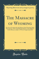 The Massacre of Wyoming: The Acts of Congress for the Defense of the Wyoming Valley, Pennsylvania, 1776-1778; With the Petitions of the Sufferers by the Massacre of July 3, 1778, for Congressional Aid (Classic Reprint)