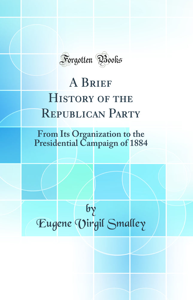 A Brief History of the Republican Party: From Its Organization to the Presidential Campaign of 1884 (Classic Reprint)
