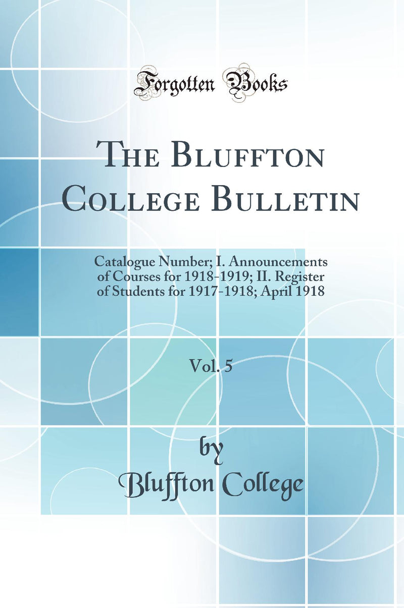 The Bluffton College Bulletin, Vol. 5: Catalogue Number; I. Announcements of Courses for 1918-1919; II. Register of Students for 1917-1918; April 1918 (Classic Reprint)