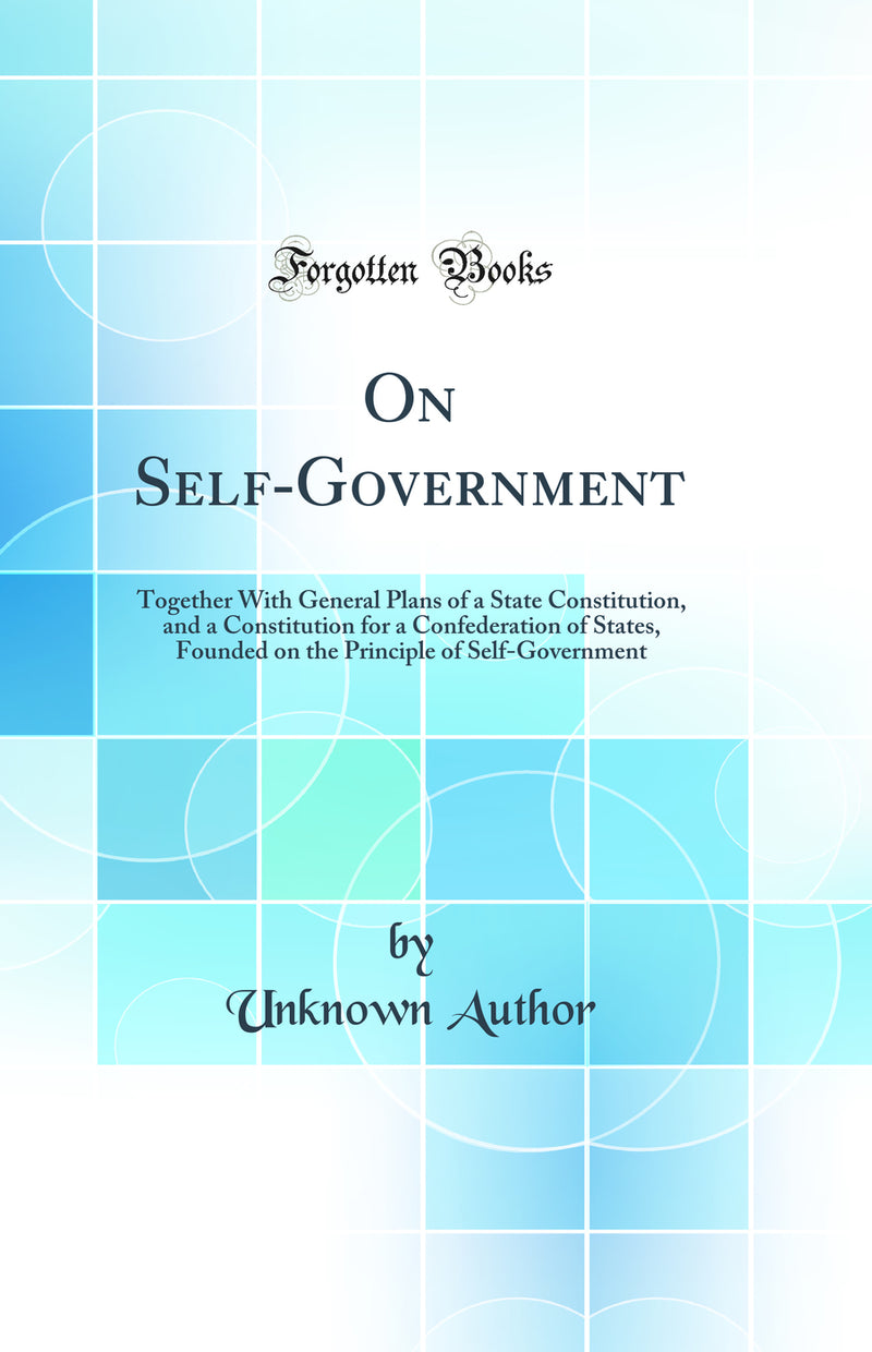 On Self-Government: Together With General Plans of a State Constitution, and a Constitution for a Confederation of States, Founded on the Principle of Self-Government (Classic Reprint)