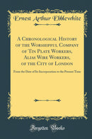 A Chronological History of the Worshipful Company of Tin Plate Workers, Alias Wire Workers, of the City of London: From the Date of Its Incorporation to the Present Time (Classic Reprint)