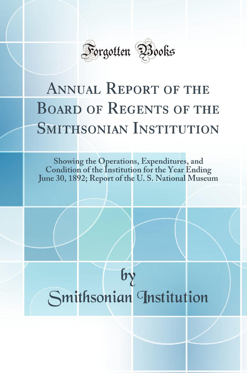 Annual Report of the Board of Regents of the Smithsonian Institution: Showing the Operations, Expenditures, and Condition of the Institution for the Year Ending June 30, 1892; Report of the U. S. National Museum (Classic Reprint)