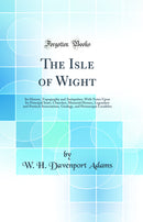 The Isle of Wight: Its History, Topography and Antiquities; With Notes Upon Its Principal Seats, Churches, Manorial Houses, Legendary and Poetical Associations, Geology, and Picturesque Localities (Classic Reprint)