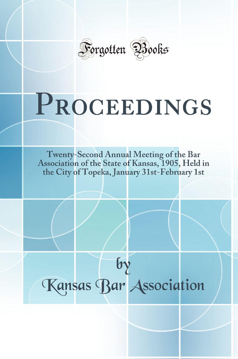 Proceedings: Twenty-Second Annual Meeting of the Bar Association of the State of Kansas, 1905, Held in the City of Topeka, January 31st-February 1st (Classic Reprint)