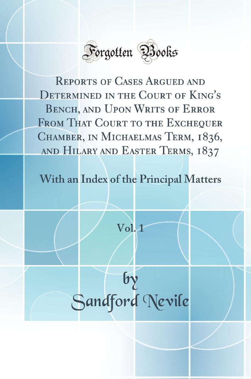 Reports of Cases Argued and Determined in the Court of King''s Bench, and Upon Writs of Error From That Court to the Exchequer Chamber, in Michaelmas Term, 1836, and Hilary and Easter Terms, 1837, Vol. 1: With an Index of the Principal Matters