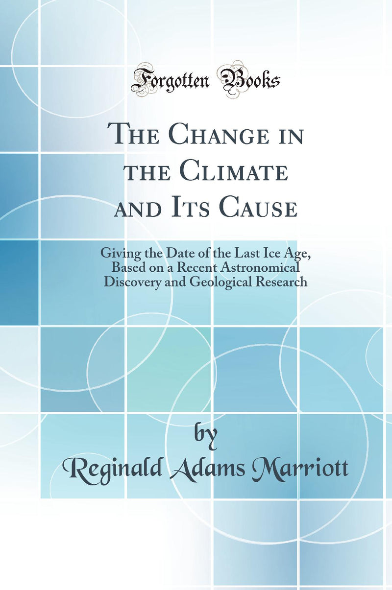 The Change in the Climate and Its Cause: Giving the Date of the Last Ice Age, Based on a Recent Astronomical Discovery and Geological Research (Classic Reprint)