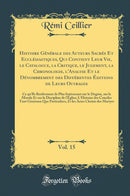 Histoire Générale des Auteurs Sacrés Et Ecclésiastiques, Qui Contient Leur Vie, le Catalogue, la Critique, le Jugement, la Chronologie, l''Analyse Et le Dénombrement des Différentes Éditions de Leurs Ouvrages, Vol. 15: Ce qu''Ils Renferment de Plus I