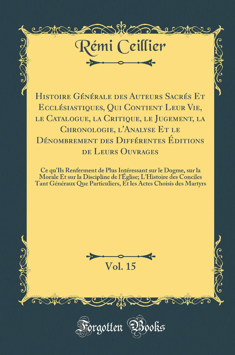Histoire Générale des Auteurs Sacrés Et Ecclésiastiques, Qui Contient Leur Vie, le Catalogue, la Critique, le Jugement, la Chronologie, l''Analyse Et le Dénombrement des Différentes Éditions de Leurs Ouvrages, Vol. 15: Ce qu''Ils Renferment de Plus I
