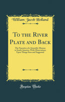 To the River Plate and Back: The Narrative of a Scientific Mission to South America, With Observations Upon Things Seen and Suggested (Classic Reprint)