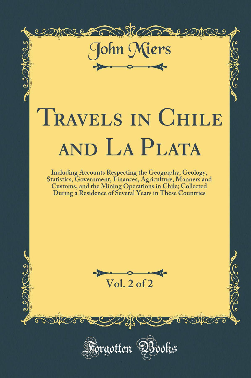 Travels in Chile and La Plata, Vol. 2 of 2: Including Accounts Respecting the Geography, Geology, Statistics, Government, Finances, Agriculture, Manners and Customs, and the Mining Operations in Chile; Collected During a Residence of Several Years in Thes