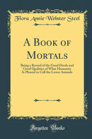 A Book of Mortals: Being a Record of the Good Deeds and Good Qualities of What Humanity Is Pleased to Call the Lower Animals (Classic Reprint)