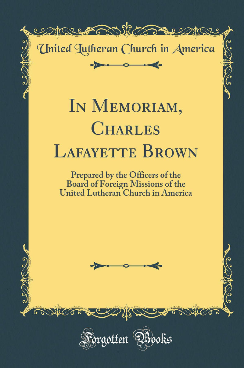 In Memoriam, Charles Lafayette Brown: Prepared by the Officers of the Board of Foreign Missions of the United Lutheran Church in America (Classic Reprint)