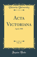 Acta Victoriana, Vol. 31: April, 1908 (Classic Reprint)