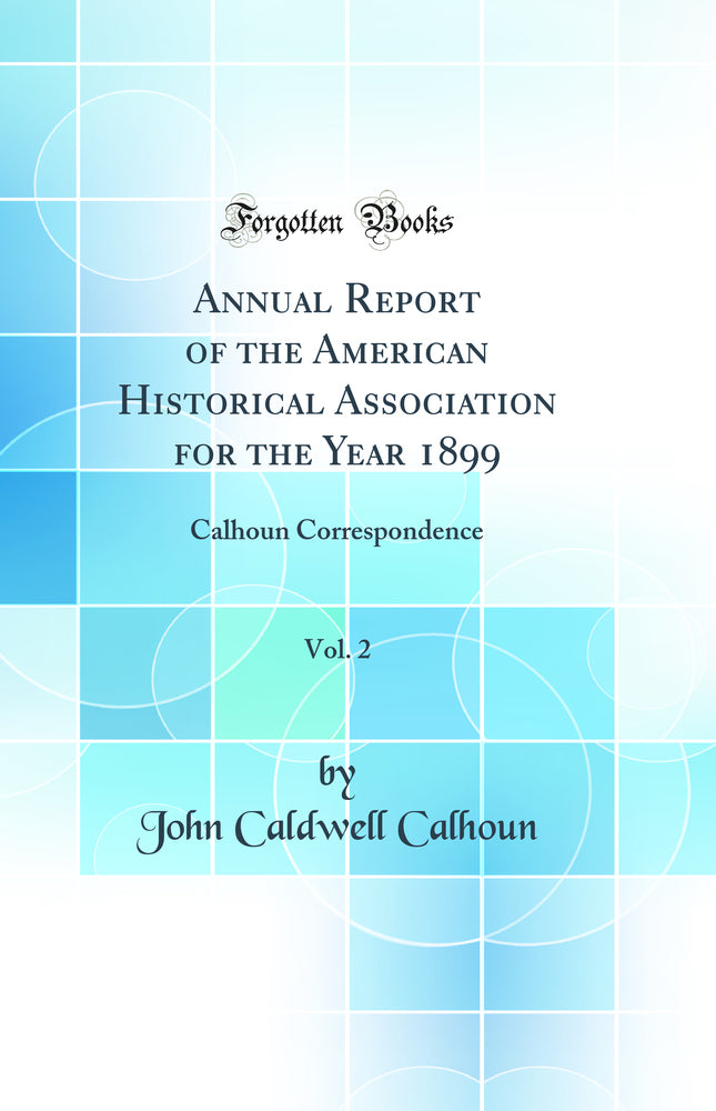 Annual Report of the American Historical Association for the Year 1899, Vol. 2: Calhoun Correspondence (Classic Reprint)