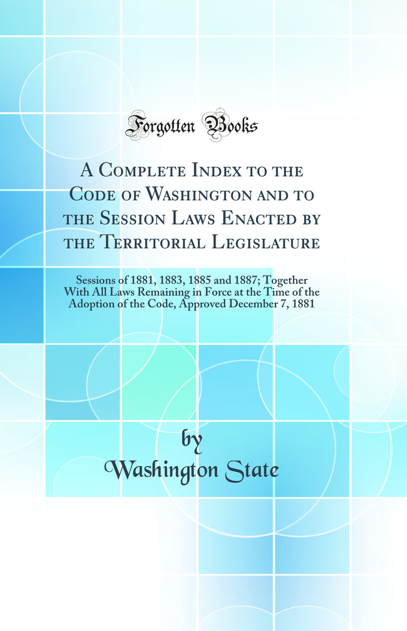 A Complete Index to the Code of Washington and to the Session Laws Enacted by the Territorial Legislature: Sessions of 1881, 1883, 1885 and 1887; Together With All Laws Remaining in Force at the Time of the Adoption of the Code, Approved December 7, 1881