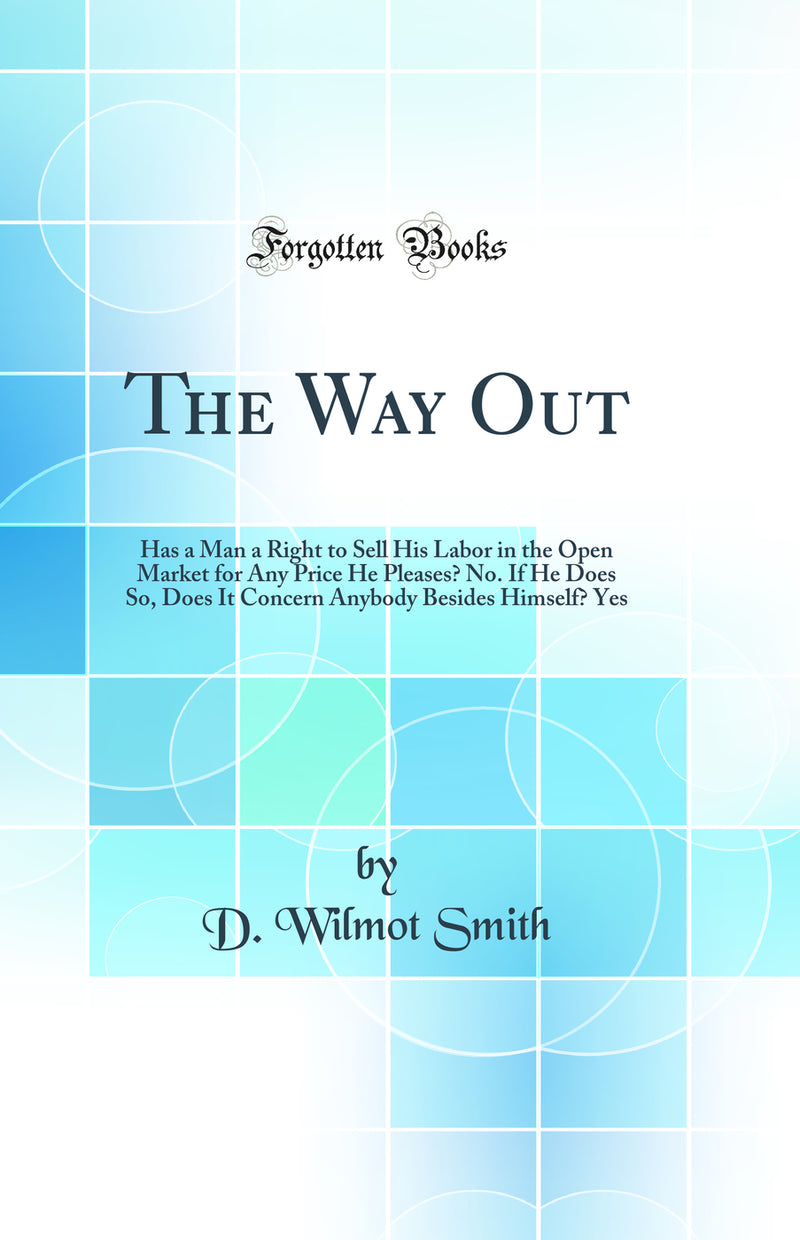 The Way Out: Has a Man a Right to Sell His Labor in the Open Market for Any Price He Pleases? No. If He Does So, Does It Concern Anybody Besides Himself? Yes (Classic Reprint)