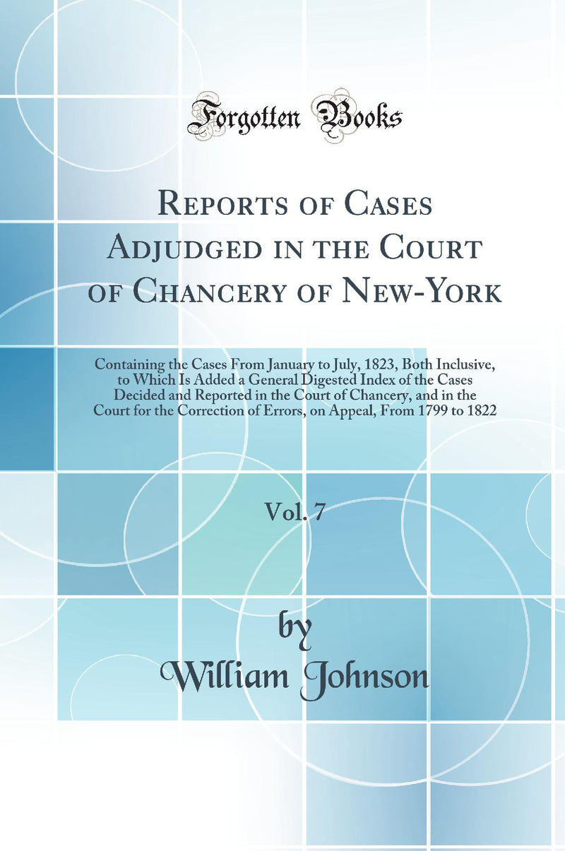 Reports of Cases Adjudged in the Court of Chancery of New-York, Vol. 7: Containing the Cases From January to July, 1823, Both Inclusive, to Which Is Added a General Digested Index of the Cases Decided and Reported in the Court of Chancery, and in the Cour
