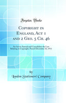 Copyright in England, Act 1 and 2 Geo. 5 Ch. 46: An Act to Amend and Consolidate the Law Relating to Copyright, Passed December 16, 1911 (Classic Reprint)