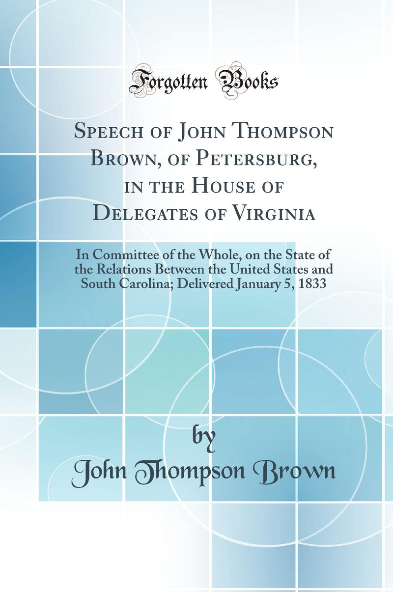 Speech of John Thompson Brown, of Petersburg, in the House of Delegates of Virginia: In Committee of the Whole, on the State of the Relations Between the United States and South Carolina; Delivered January 5, 1833 (Classic Reprint)