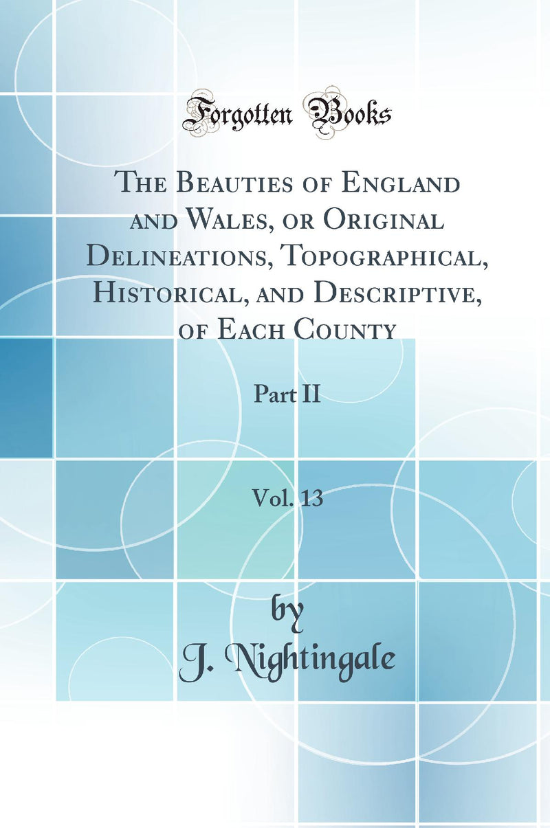 The Beauties of England and Wales, or Original Delineations, Topographical, Historical, and Descriptive, of Each County, Vol. 13: Part II (Classic Reprint)