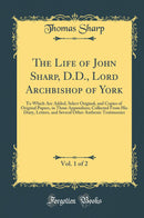 The Life of John Sharp, D.D., Lord Archbishop of York, Vol. 1 of 2: To Which Are Added, Select Original, and Copies of Original Papers, in Three Appendixes; Collected From His Diary, Letters, and Several Other Authenic Testimonies (Classic Reprint)