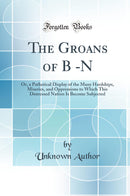 The Groans of B -N: Or, a Pathetical Display of the Many Hardships, Miseries, and Oppressions to Which This Distressed Nation Is Become Subjected (Classic Reprint)