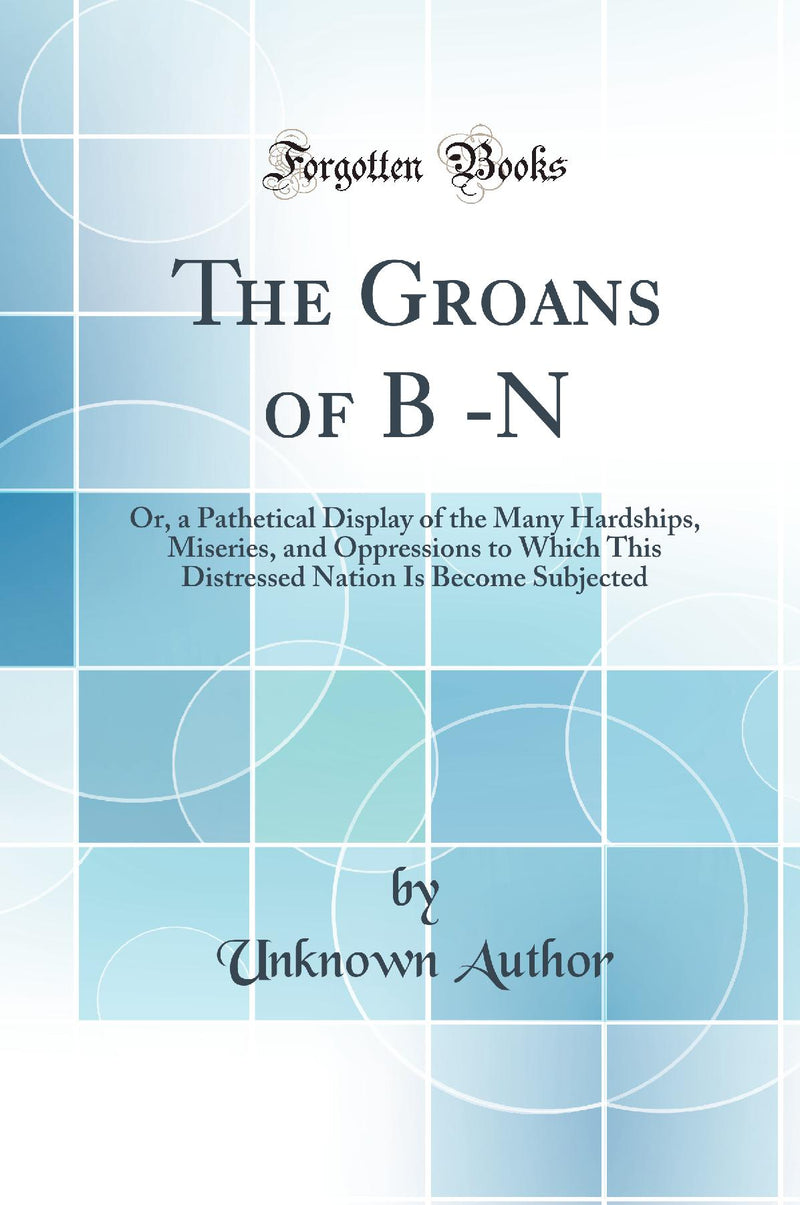 The Groans of B -N: Or, a Pathetical Display of the Many Hardships, Miseries, and Oppressions to Which This Distressed Nation Is Become Subjected (Classic Reprint)