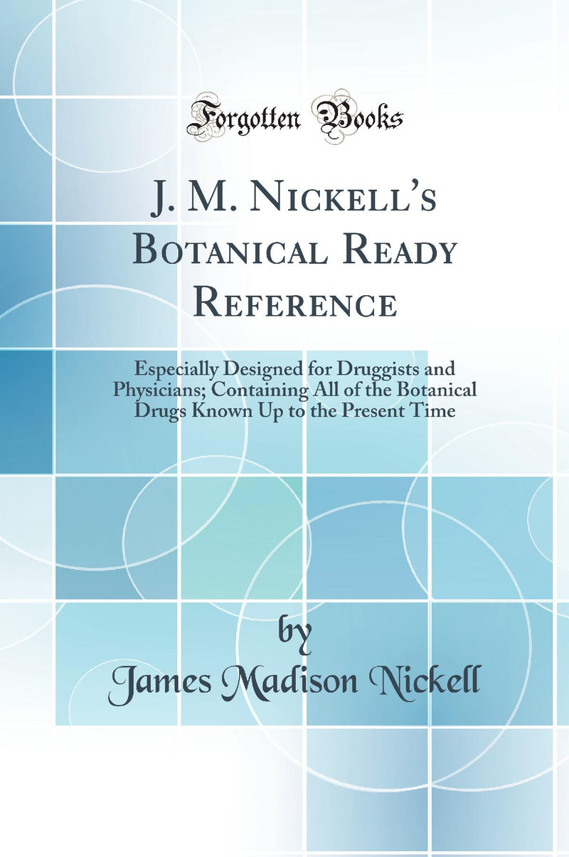J. M. Nickell''s Botanical Ready Reference: Especially Designed for Druggists and Physicians; Containing All of the Botanical Drugs Known Up to the Present Time (Classic Reprint)