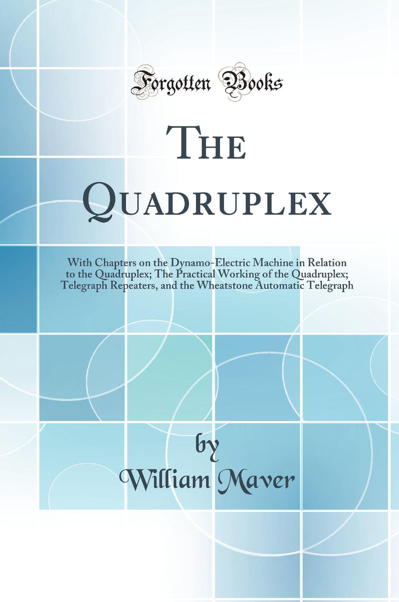 The Quadruplex: With Chapters on the Dynamo-Electric Machine in Relation to the Quadruplex; The Practical Working of the Quadruplex; Telegraph Repeaters, and the Wheatstone Automatic Telegraph (Classic Reprint)