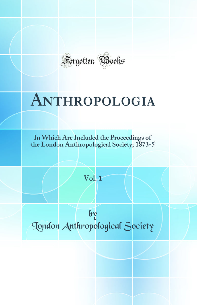 Anthropologia, Vol. 1: In Which Are Included the Proceedings of the London Anthropological Society; 1873-5 (Classic Reprint)
