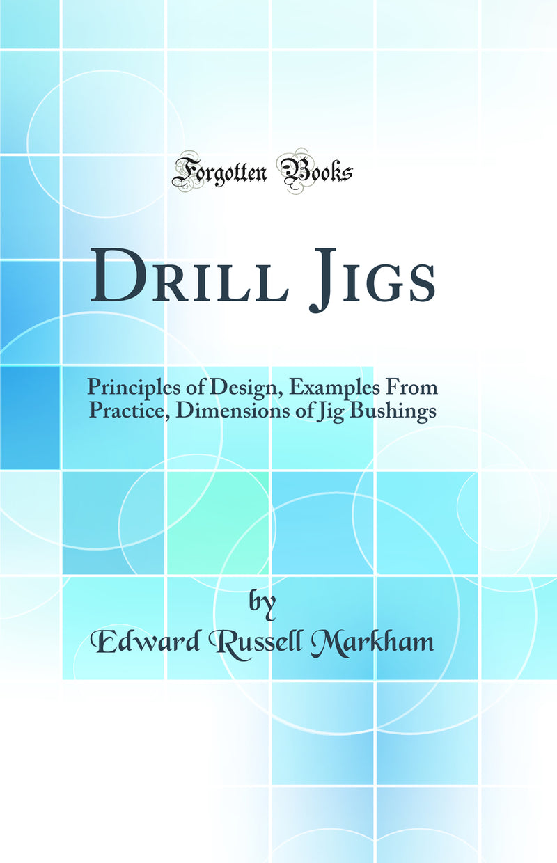 Drill Jigs: Principles of Design, Examples From Practice, Dimensions of Jig Bushings (Classic Reprint)
