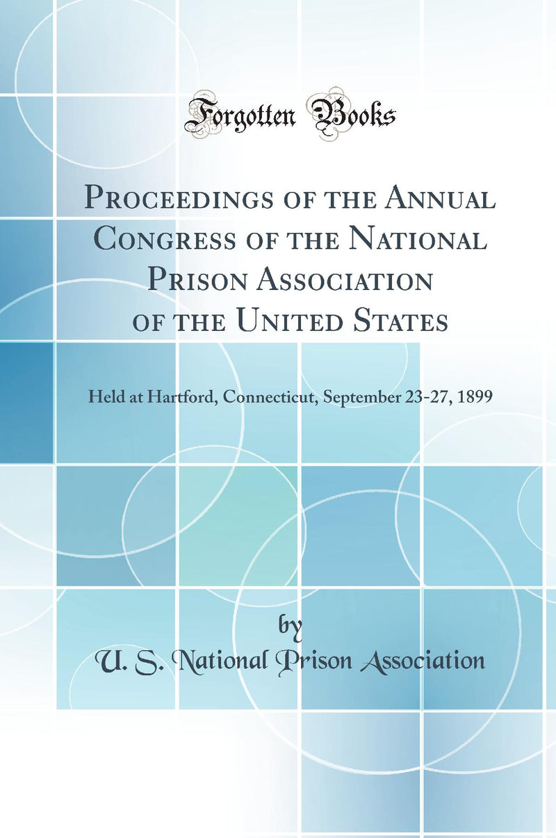Proceedings of the Annual Congress of the National Prison Association of the United States: Held at Hartford, Connecticut, September 23-27, 1899 (Classic Reprint)