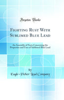 Fighting Rust With Sublimed Blue Lead: An Assembly of Facts Concerning the Properties and Uses of Sublimed Blue Lead (Classic Reprint)