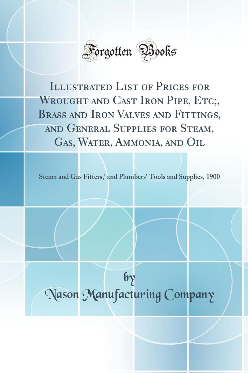 Illustrated List of Prices for Wrought and Cast Iron Pipe, Etc;, Brass and Iron Valves and Fittings, and General Supplies for Steam, Gas, Water, Ammonia, and Oil: Steam and Gas Fitters,'' and Plumbers'' Tools and Supplies, 1900 (Classic Reprint)